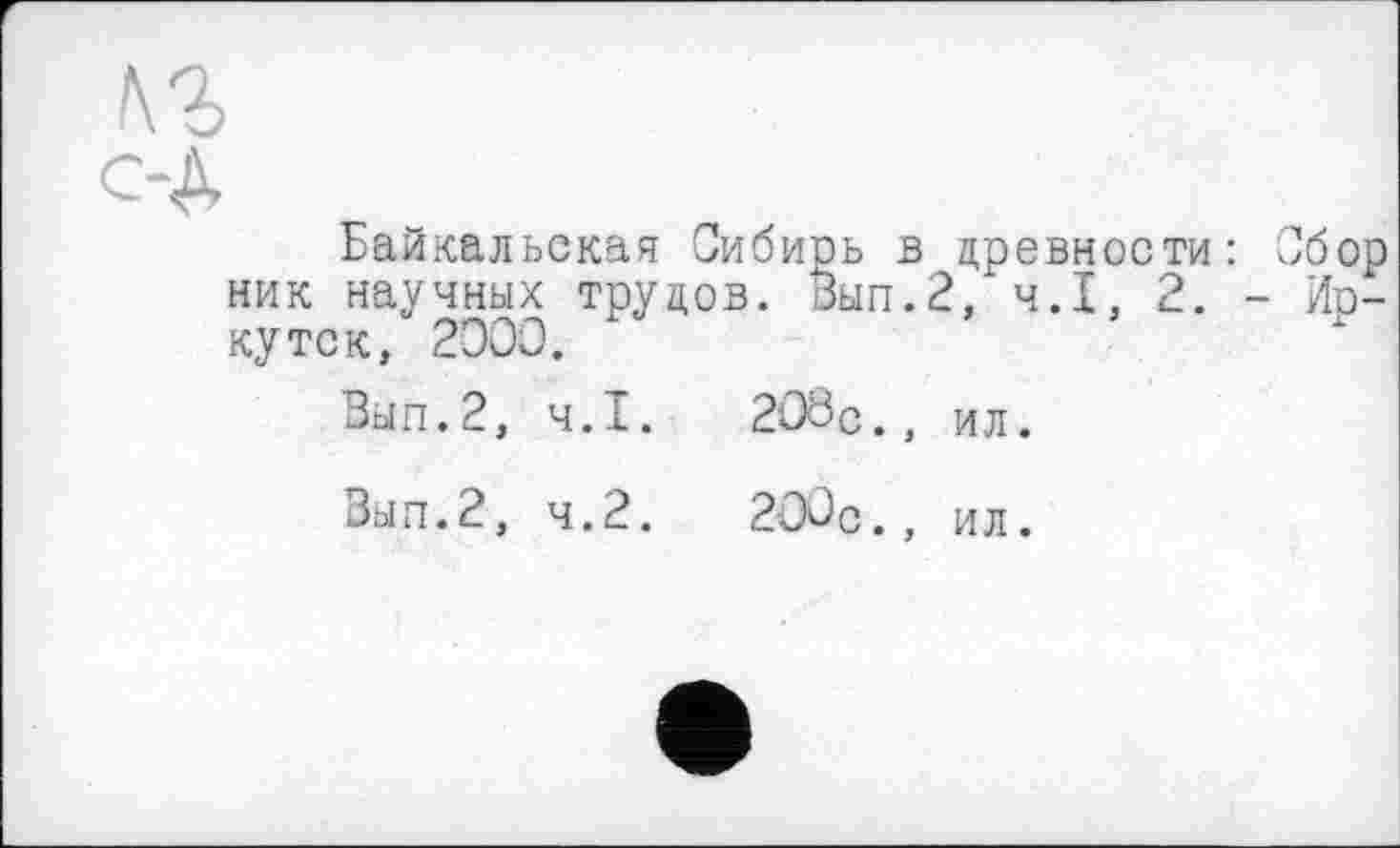 ﻿Байкальская Сибиоь в древности: Сбор ник научных трудов. Зып.2, ч.І, 2. - Ио-кутск, 2000.
Вып.2, Ч.І.	208с., ил.
Вып.2, 4.2.	200с., ил.